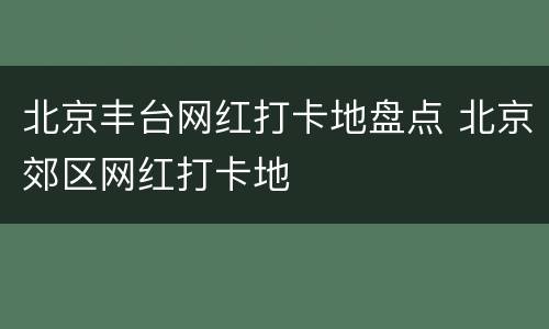 北京丰台网红打卡地盘点 北京郊区网红打卡地