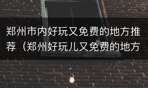 郑州市内好玩又免费的地方推荐（郑州好玩儿又免费的地方）