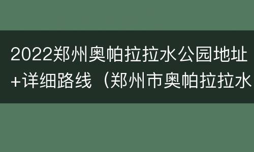 2022郑州奥帕拉拉水公园地址+详细路线（郑州市奥帕拉拉水上乐园地址在哪）