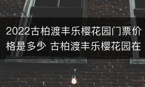 2022古柏渡丰乐樱花园门票价格是多少 古柏渡丰乐樱花园在什么地方