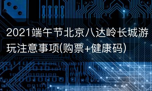 2021端午节北京八达岭长城游玩注意事项(购票+健康码)