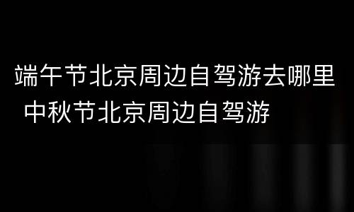 端午节北京周边自驾游去哪里 中秋节北京周边自驾游