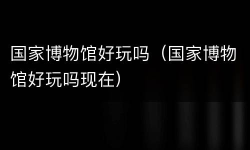 国家博物馆好玩吗（国家博物馆好玩吗现在）