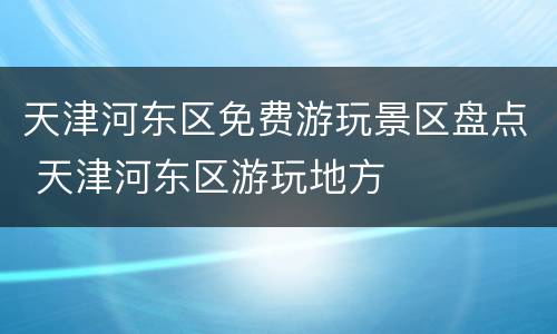 天津河东区免费游玩景区盘点 天津河东区游玩地方