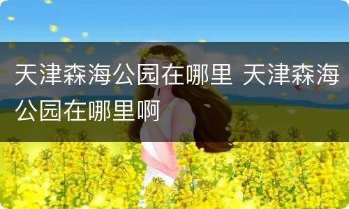天津森海公园在哪里 天津森海公园在哪里啊