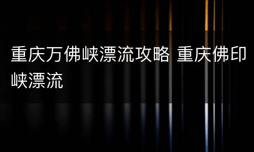 重庆万佛峡漂流攻略 重庆佛印峡漂流