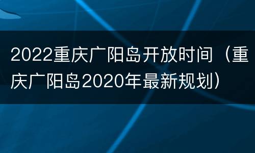 2022重庆广阳岛开放时间（重庆广阳岛2020年最新规划）