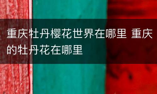 重庆牡丹樱花世界在哪里 重庆的牡丹花在哪里