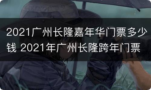 2021广州长隆嘉年华门票多少钱 2021年广州长隆跨年门票