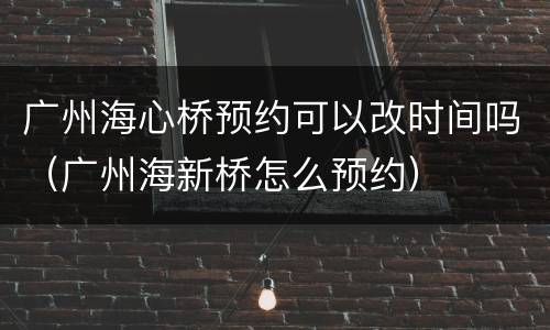 广州海心桥预约可以改时间吗（广州海新桥怎么预约）