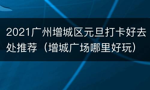 2021广州增城区元旦打卡好去处推荐（增城广场哪里好玩）