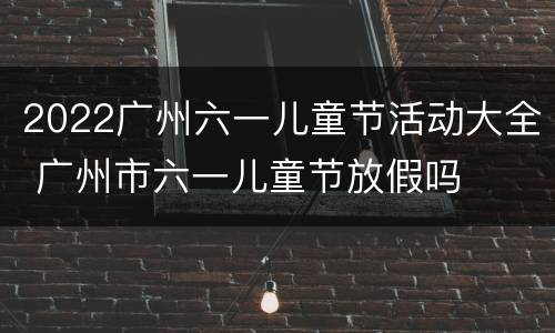 2022广州六一儿童节活动大全 广州市六一儿童节放假吗