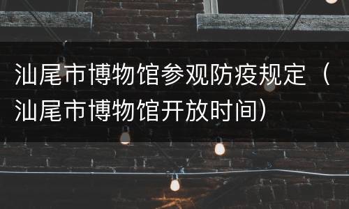 汕尾市博物馆参观防疫规定（汕尾市博物馆开放时间）