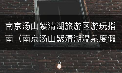南京汤山紫清湖旅游区游玩指南（南京汤山紫清湖温泉度假酒店怎么样）