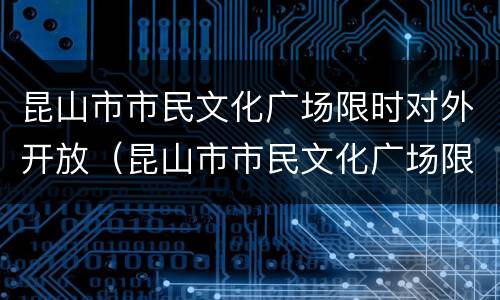 昆山市市民文化广场限时对外开放（昆山市市民文化广场限时对外开放吗）
