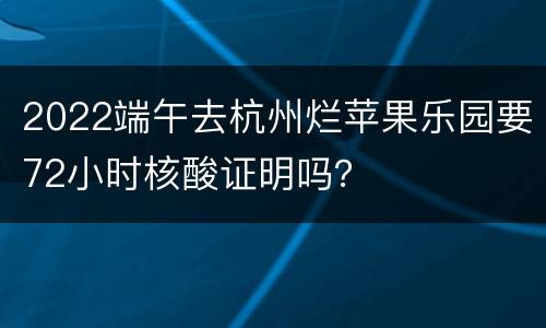 2022端午去杭州烂苹果乐园要72小时核酸证明吗？