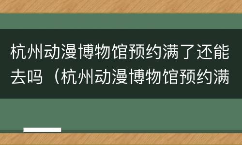 杭州动漫博物馆预约满了还能去吗（杭州动漫博物馆预约满了还能去吗知乎）