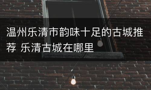 温州乐清市韵味十足的古城推荐 乐清古城在哪里
