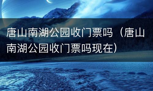 唐山南湖公园收门票吗（唐山南湖公园收门票吗现在）