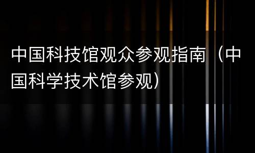 中国科技馆观众参观指南（中国科学技术馆参观）