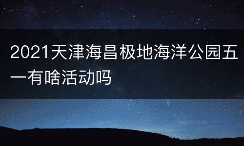 2021天津海昌极地海洋公园五一有啥活动吗
