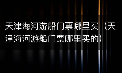 天津海河游船门票哪里买（天津海河游船门票哪里买的）