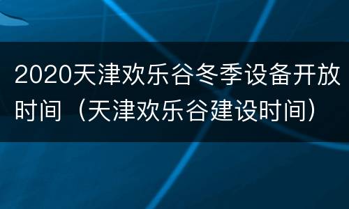 2020天津欢乐谷冬季设备开放时间（天津欢乐谷建设时间）