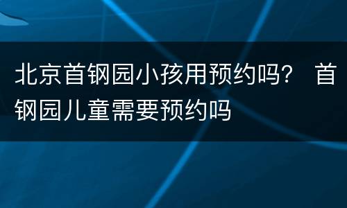 北京首钢园小孩用预约吗？ 首钢园儿童需要预约吗