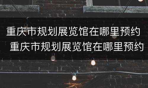 重庆市规划展览馆在哪里预约 重庆市规划展览馆在哪里预约参观