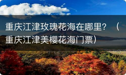 重庆江津玫瑰花海在哪里？（重庆江津美樱花海门票）