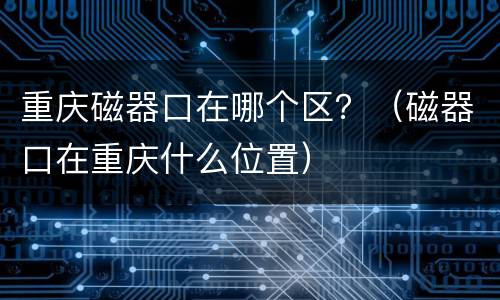 重庆磁器口在哪个区？（磁器口在重庆什么位置）