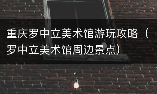 重庆罗中立美术馆游玩攻略（罗中立美术馆周边景点）