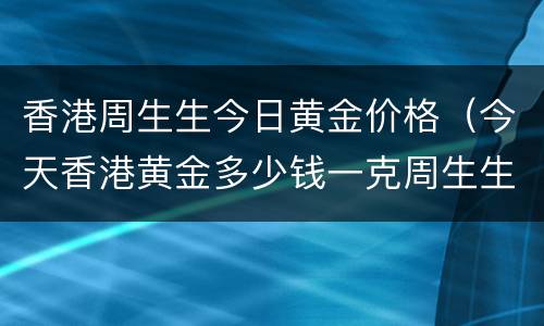 香港周生生今日黄金价格（今天香港黄金多少钱一克周生生）