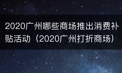 2020广州哪些商场推出消费补贴活动（2020广州打折商场）