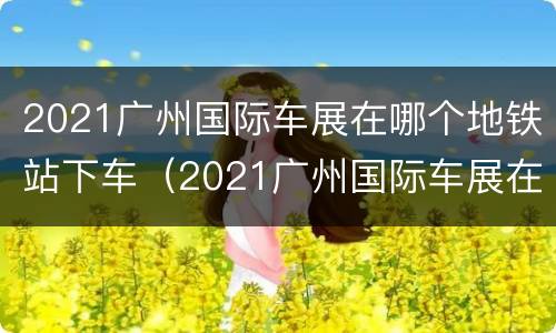 2021广州国际车展在哪个地铁站下车（2021广州国际车展在哪个地铁站下车呢）