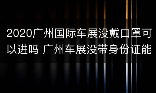 2020广州国际车展没戴口罩可以进吗 广州车展没带身份证能进吗