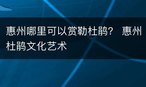 惠州哪里可以赏勒杜鹃？ 惠州杜鹃文化艺术
