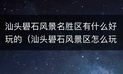 汕头礐石风景名胜区有什么好玩的（汕头礐石风景区怎么玩）