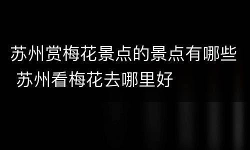 苏州赏梅花景点的景点有哪些 苏州看梅花去哪里好