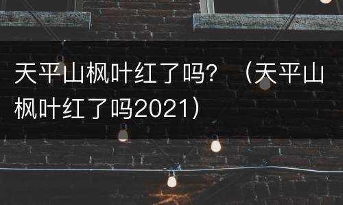 天平山枫叶红了吗？（天平山枫叶红了吗2021）