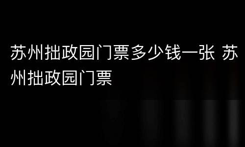 苏州拙政园门票多少钱一张 苏州拙政园门票