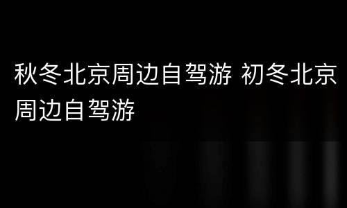 秋冬北京周边自驾游 初冬北京周边自驾游