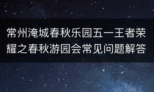 常州淹城春秋乐园五一王者荣耀之春秋游园会常见问题解答