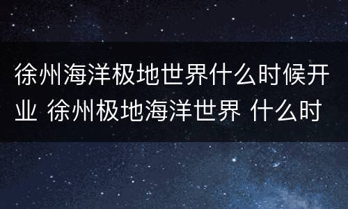 徐州海洋极地世界什么时候开业 徐州极地海洋世界 什么时候能建成