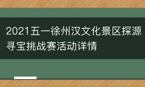 2021五一徐州汉文化景区探源寻宝挑战赛活动详情