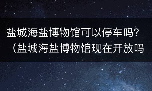 盐城海盐博物馆可以停车吗？（盐城海盐博物馆现在开放吗）