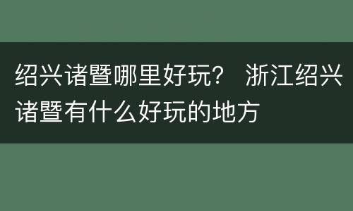 绍兴诸暨哪里好玩？ 浙江绍兴诸暨有什么好玩的地方