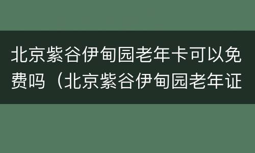 北京紫谷伊甸园老年卡可以免费吗（北京紫谷伊甸园老年证免费吗）