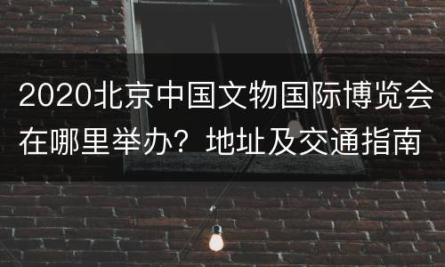 2020北京中国文物国际博览会在哪里举办？地址及交通指南