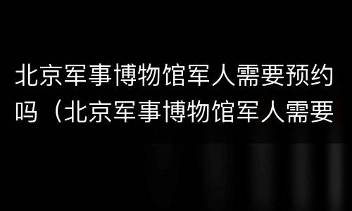 北京军事博物馆军人需要预约吗（北京军事博物馆军人需要预约吗知乎）